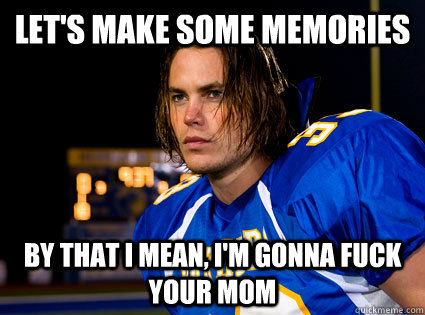 Let's make some memories By that i mean, i'm gonna fuck your mom  Tim Riggins Fuck Your Mom