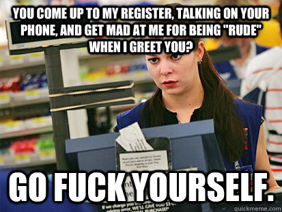 You come up to my register, talking on your phone, and get mad at me for being 