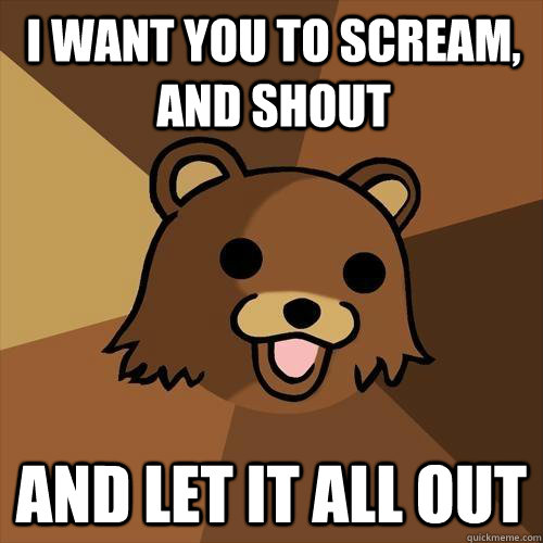 I want you to scream, and shout and let it all out - I want you to scream, and shout and let it all out  Pedobear