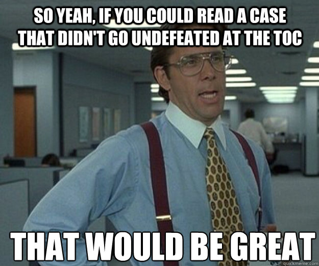 So yeah, if you could read a case that didn't go undefeated at the TOC THAT WOULD BE GREAT  that would be great