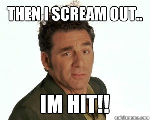 Then i scream out.. Im hit!!  Cosmo Kramer