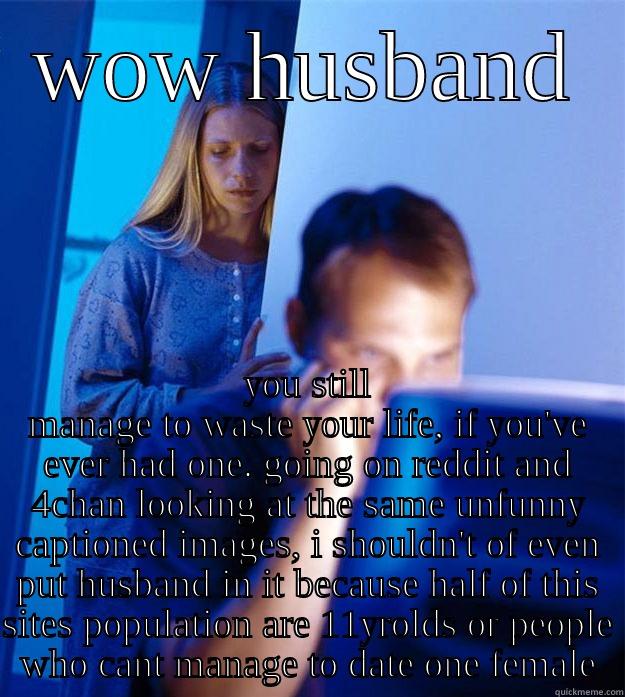 WOW HUSBAND YOU STILL MANAGE TO WASTE YOUR LIFE, IF YOU'VE EVER HAD ONE. GOING ON REDDIT AND 4CHAN LOOKING AT THE SAME UNFUNNY CAPTIONED IMAGES, I SHOULDN'T OF EVEN PUT HUSBAND IN IT BECAUSE HALF OF THIS SITES POPULATION ARE 11YROLDS OR PEOPLE WHO CANT MANAGE TO DATE Redditors Wife