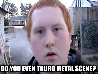  Do you even Truro metal scene? -  Do you even Truro metal scene?  Misc