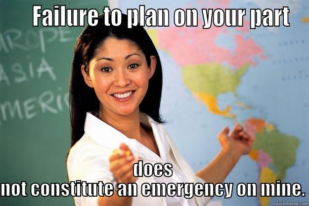     FAILURE TO PLAN ON YOUR PART DOES NOT CONSTITUTE AN EMERGENCY ON MINE. Unhelpful High School Teacher