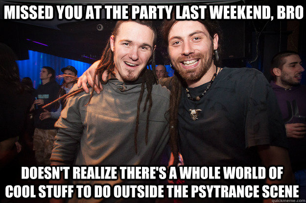 missed you at the party last weekend, bro doesn't realize there's a whole world of cool stuff to do outside the psytrance scene - missed you at the party last weekend, bro doesn't realize there's a whole world of cool stuff to do outside the psytrance scene  Cool Psytrance Bros