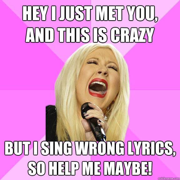 Hey I just met you,
And this is crazy But I sing wrong lyrics,
so help me maybe!  Wrong Lyrics Christina