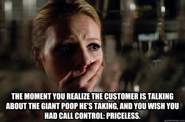  The moment you realize the customer is talking about the giant poop he's taking, and you wish you had call control: Priceless.  Customer Service Call Flow