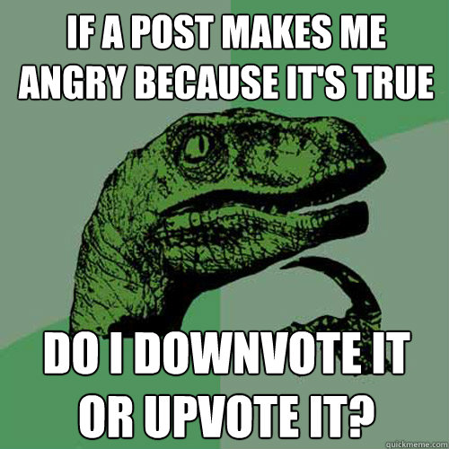 If a post makes me angry because it's true do I downvote it or upvote it?  Philosoraptor