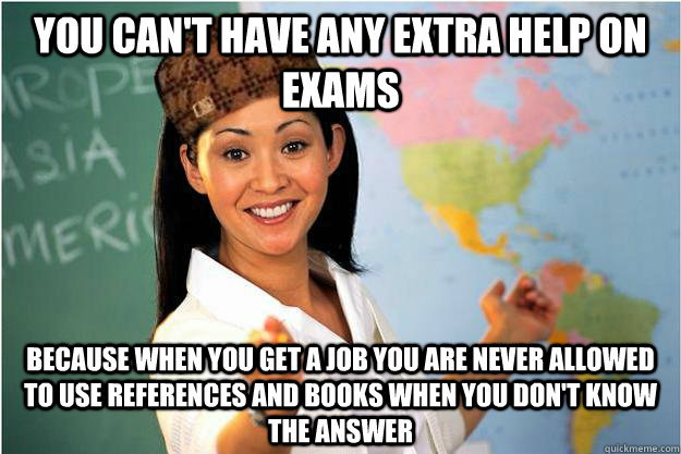 you can't have any extra help on exams because when you get a job you are never allowed to use references and books when you don't know the answer  Scumbag Teacher