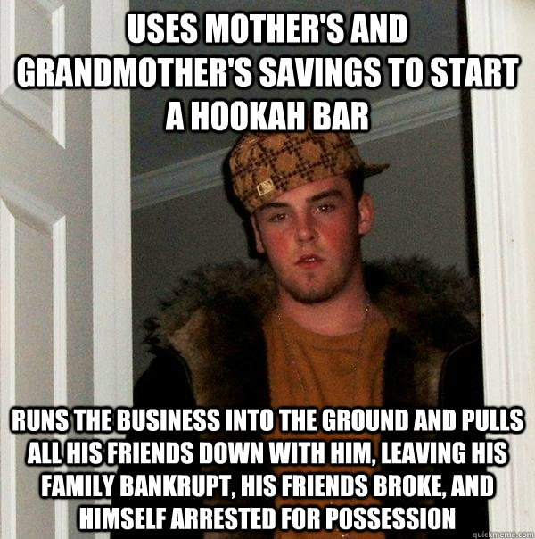 Uses mother's and grandmother's savings to start a hookah bar Runs the business into the ground and pulls all his friends down with him, leaving his family bankrupt, his friends broke, and himself arrested for possession  Scumbag Steve