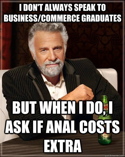 I don't always speak to business/commerce graduates But when I do, I ask if anal costs extra  The Most Interesting Man In The World