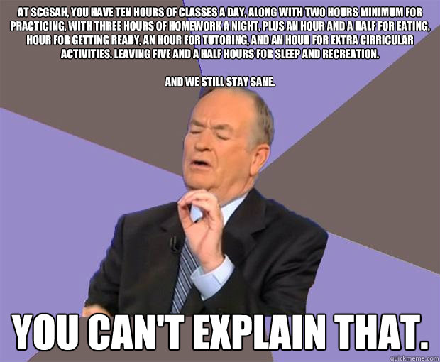 At SCGSAH, you have ten hours of classes a day, along with two hours minimum for practicing, with three hours of homework a night, plus an hour and a half for eating, hour for getting ready, an hour for tutoring, and an hour for extra cirricular activitie  Bill O Reilly