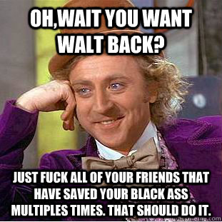 Oh,wait you want Walt back? just fuck all of your friends that have saved your black ass multiples times. That should do it.  Condescending Wonka