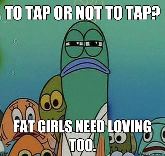 To tap or not to tap? Fat girls need loving too.  Serious fish SpongeBob