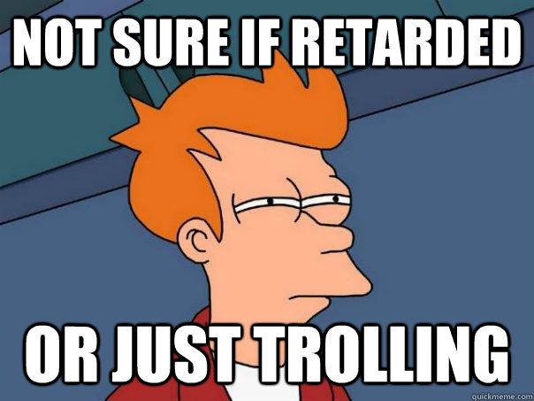 Not sure if retarded Or just trolling  Futurama Fry