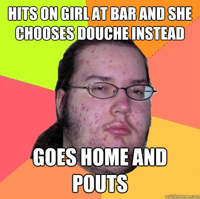 hits on girl at bar and she chooses douche instead goes home and pouts - hits on girl at bar and she chooses douche instead goes home and pouts  Butthurt Dweller