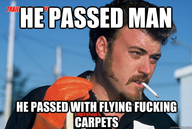 he passed man He passed with flying fucking carpets  Ricky Trailer Park Boys