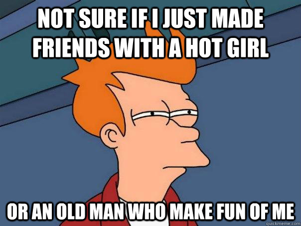 not sure if i just made friends with a hot girl or an old man who make fun of me  Futurama Fry