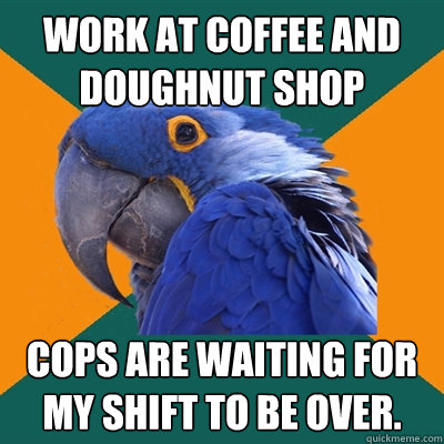 Work at coffee and doughnut shop Cops are waiting for my shift to be over.  Paranoid Parrot