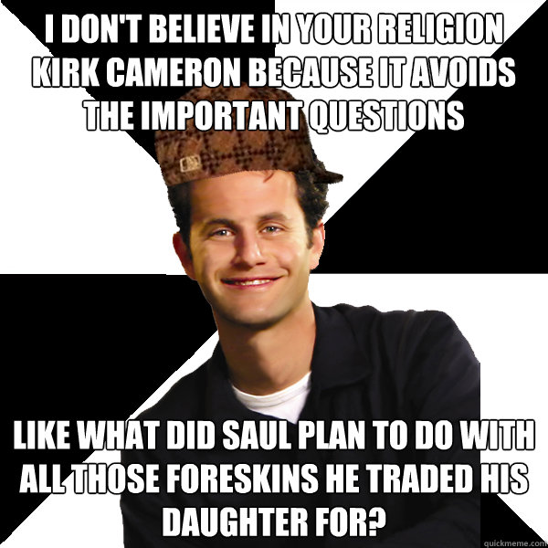 I don't believe in your religion kirk cameron because it avoids the important questions like what did saul plan to do with all those foreskins he traded his daughter for?  Scumbag Christian