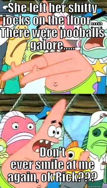 SHE LEFT HER SHITTY JOCKS ON THE FLOOR..... THERE WERE POOBALLS GALORE..... DON'T EVER SMILE AT ME AGAIN, OK RICK??? Push it somewhere else Patrick