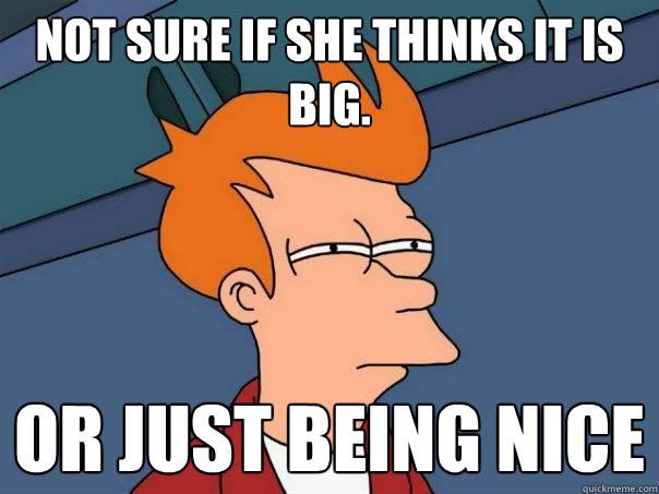 not sure if she thinks it is big. Or just being nice  Futurama Fry