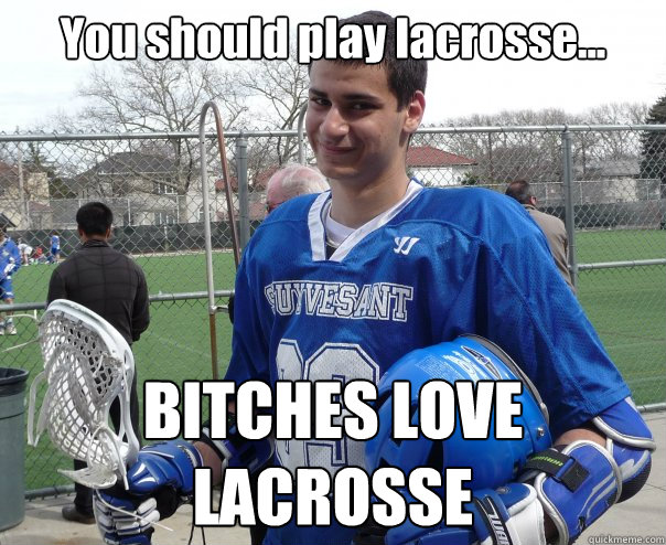 You should play lacrosse... BITCHES LOVE LACROSSE  