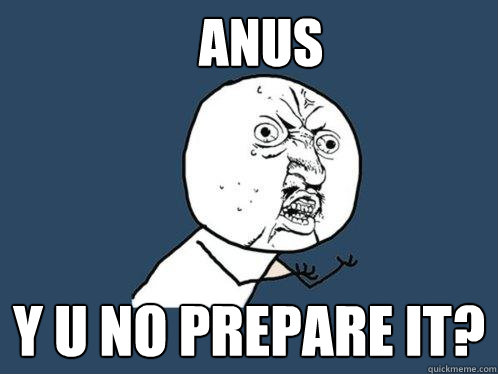 Anus y u no prepare it?  Y U No