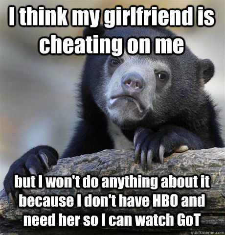 I think my girlfriend is cheating on me but I won't do anything about it because I don't have HBO and need her so I can watch GoT - I think my girlfriend is cheating on me but I won't do anything about it because I don't have HBO and need her so I can watch GoT  Confession Bear