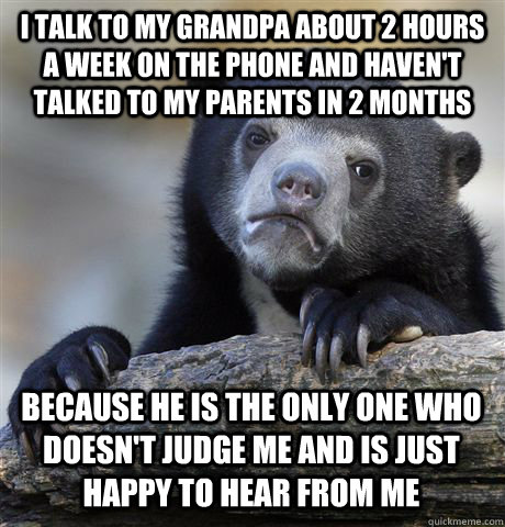 I TALK TO MY GRANDPA ABOUT 2 HOURS A WEEK ON THE PHONE AND HAVEN'T TALKED TO MY PARENTS IN 2 MONTHS BECAUSE HE IS THE ONLY ONE WHO DOESN'T JUDGE ME AND IS JUST HAPPY TO HEAR FROM ME  Confession Bear