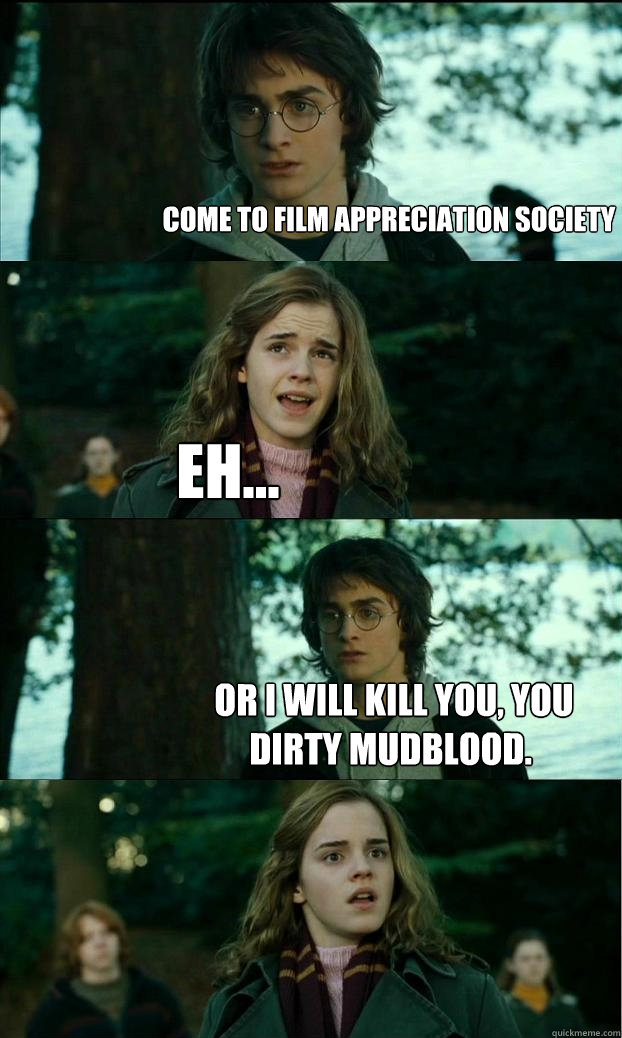 come to film appreciation society Eh...  or I will kill you, you dirty mudblood.  Horny Harry