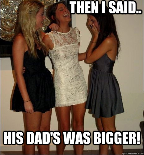 then i said.. his dad's was bigger!  Vindictive Girls