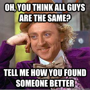 Oh, you think all guys are the same? tell me how you found someone better - Oh, you think all guys are the same? tell me how you found someone better  Condescending Wonka