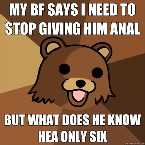 MY BF SAYS I NEED TO STOP GIVING HIM ANAL BUT WHAT DOES HE KNOW HEA ONLY SIX  Pedobear