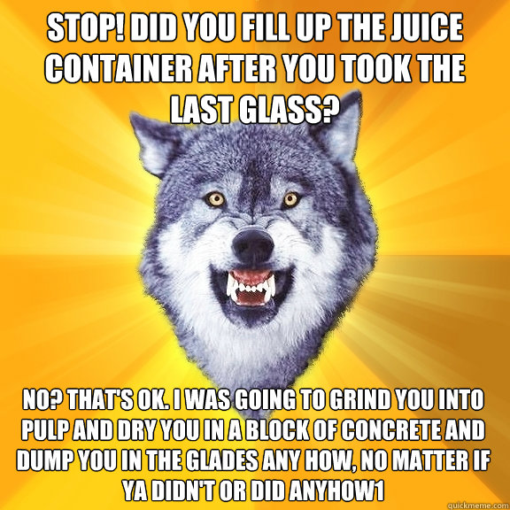 stop! Did you fill up the juice container after you took the last Glass? No? That's ok. I was going to grind you into pulp and dry you in a block of concrete and dump you in the Glades any how, no matter if ya didn't or did anyhow1 - stop! Did you fill up the juice container after you took the last Glass? No? That's ok. I was going to grind you into pulp and dry you in a block of concrete and dump you in the Glades any how, no matter if ya didn't or did anyhow1  Courage Wolf