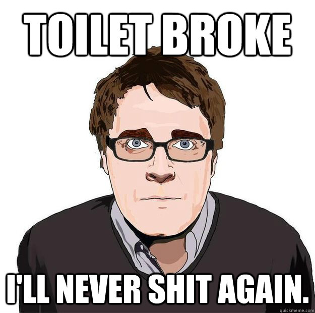 Toilet Broke I'll never shit again.  Always Online Adam Orth