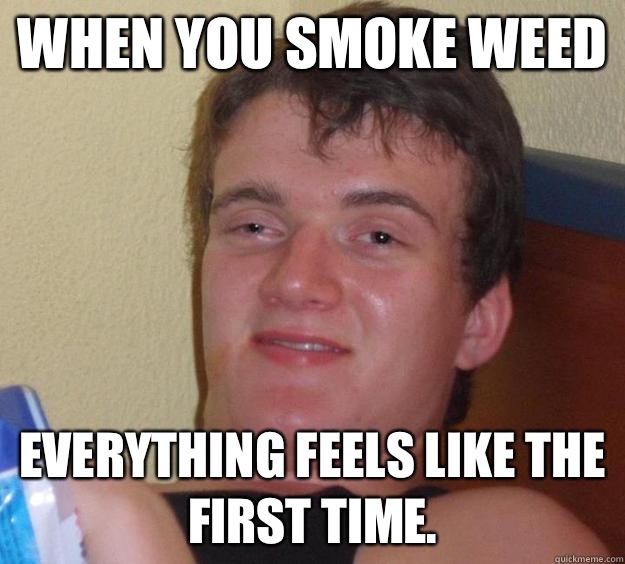 When you smoke weed Everything feels like the first time.  10 Guy