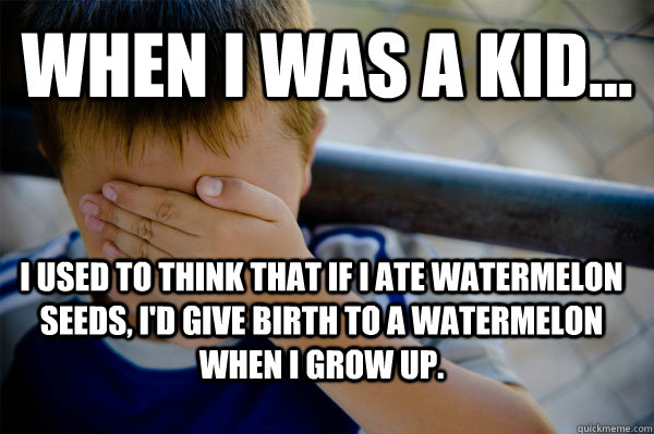 when i was a kid... i used to think that if i ate watermelon seeds, i'd give birth to a watermelon when i grow up.  Confession kid