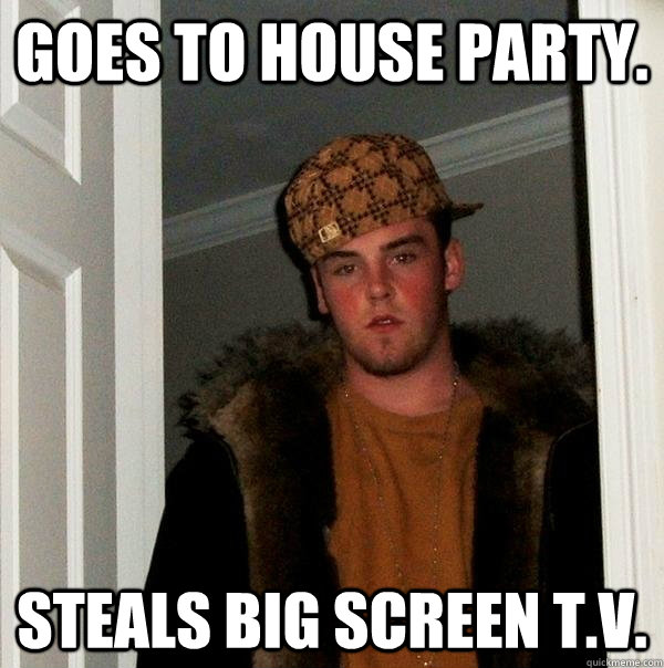 Goes to house party. Steals Big Screen T.V.  Scumbag Steve