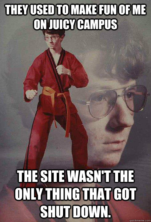 They used to make fun of me on Juicy Campus The site wasn't the only thing that got shut down.  Karate Kyle