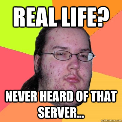 Real Life? Never heard of that server...  Butthurt Dweller