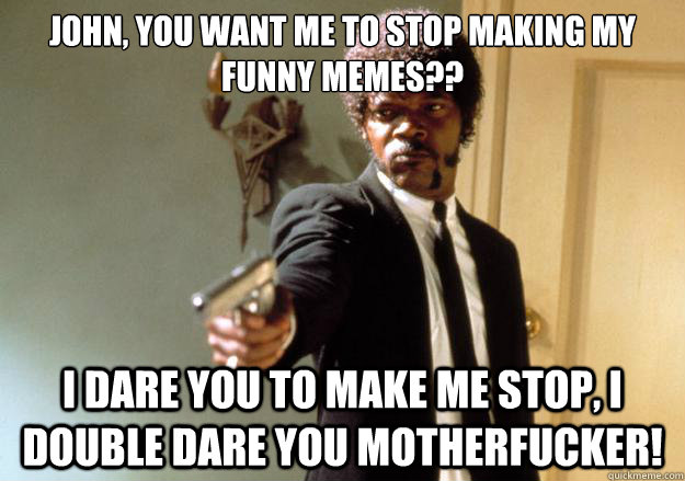 John, you want me to stop making my funny memes?? i dare you to make me stop, i double dare you motherfucker!  Samuel L Jackson