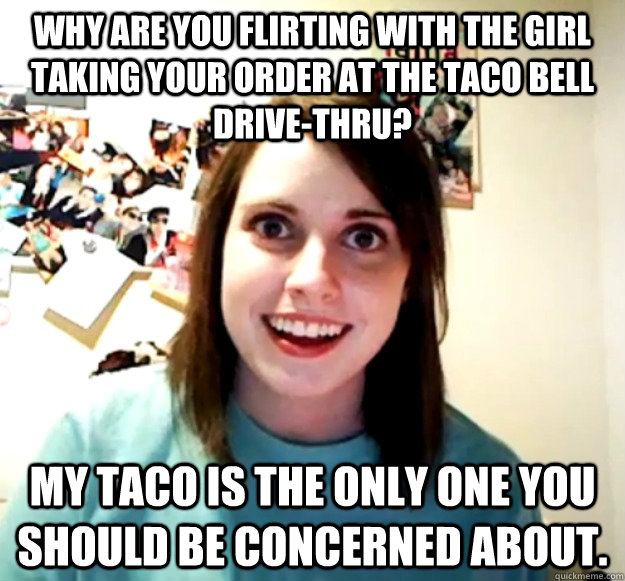 Why are you flirting with the girl taking your order at the Taco Bell drive-thru? My taco is the only one you should be concerned about.  - Why are you flirting with the girl taking your order at the Taco Bell drive-thru? My taco is the only one you should be concerned about.   Overly Attached Girlfriend