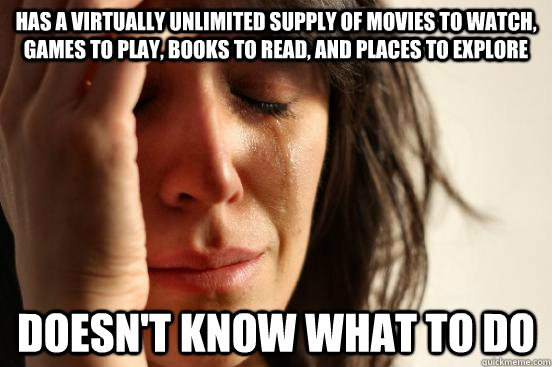 Has a Virtually unlimited supply of movies to watch, games to play, books to read, and places to explore  Doesn't know what to do  First World Problems