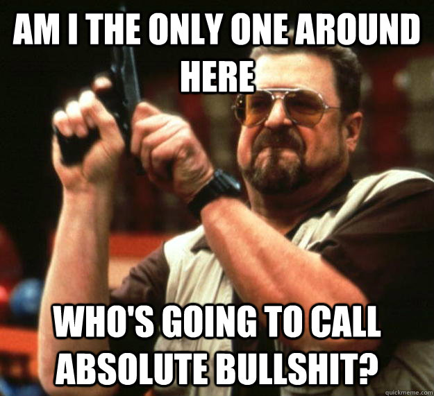 am I the only one around here Who's going to call absolute bullshit?  Angry Walter