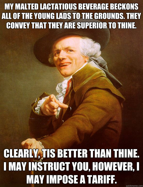 My malted lactatious beverage beckons all of the young lads to the grounds. They convey that they are superior to thine. Clearly, tis better than thine. I may instruct you, however, i may impose a tariff.  Joseph Ducreux