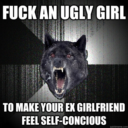 Fuck an ugly girl To make your ex girlfriend feel self-concious  Insanity Wolf