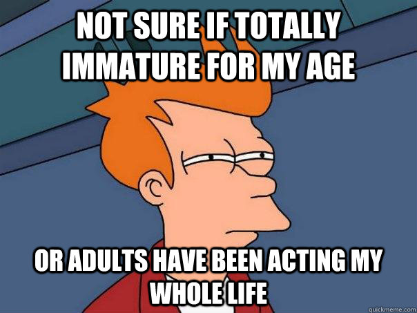 Not sure if totally immature for my age Or adults have been acting my whole life  Futurama Fry