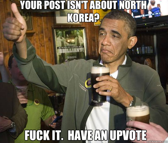 Your post isn't about North Korea? Fuck it.  have an upvote  Upvoting Obama