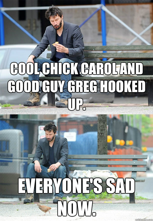 Cool Chick Carol and Good Guy Greg hooked up. Everyone's sad now. - Cool Chick Carol and Good Guy Greg hooked up. Everyone's sad now.  Sad Keanu